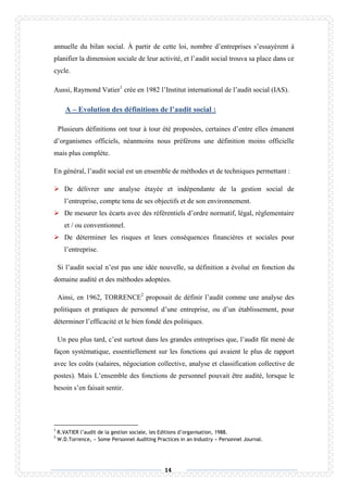 14
annuelle du bilan social. À partir de cette loi, nombre d’entreprises s’essayèrent à
planifier la dimension sociale de leur activité, et l’audit social trouva sa place dans ce
cycle.
Aussi, Raymond Vatier1
crée en 1982 l’Institut international de l’audit social (IAS).
A – Evolution des définitions de l’audit social :
Plusieurs définitions ont tour à tour été proposées, certaines d’entre elles émanent
d’organismes officiels, néanmoins nous préférons une définition moins officielle
mais plus complète.
En général, l’audit social est un ensemble de méthodes et de techniques permettant :
 De délivrer une analyse étayée et indépendante de la gestion social de
l’entreprise, compte tenu de ses objectifs et de son environnement.
 De mesurer les écarts avec des référentiels d’ordre normatif, légal, réglementaire
et / ou conventionnel.
 De déterminer les risques et leurs conséquences financières et sociales pour
l’entreprise.
Si l’audit social n’est pas une idée nouvelle, sa définition a évolué en fonction du
domaine audité et des méthodes adoptées.
Ainsi, en 1962, TORRENCE2
proposait de définir l’audit comme une analyse des
politiques et pratiques de personnel d’une entreprise, ou d’un établissement, pour
déterminer l’efficacité et le bien fondé des politiques.
Un peu plus tard, c’est surtout dans les grandes entreprises que, l’audit fût mené de
façon systématique, essentiellement sur les fonctions qui avaient le plus de rapport
avec les coûts (salaires, négociation collective, analyse et classification collective de
postes). Mais L’ensemble des fonctions de personnel pouvait être audité, lorsque le
besoin s’en faisait sentir.
1
R.VATIER l’audit de la gestion sociale, les Editions d’organisation, 1988.
2
W.D.Torrence, « Some Personnel Auditing Practices in an Industry » Personnel Journal.
 