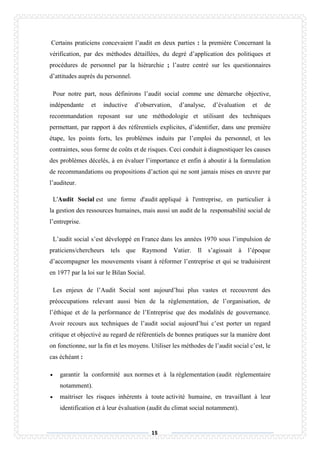 15
Certains praticiens concevaient l’audit en deux parties : la première Concernant la
vérification, par des méthodes détaillées, du degré d’application des politiques et
procédures de personnel par la hiérarchie ; l’autre centré sur les questionnaires
d’attitudes auprès du personnel.
Pour notre part, nous définirons l’audit social comme une démarche objective,
indépendante et inductive d’observation, d’analyse, d’évaluation et de
recommandation reposant sur une méthodologie et utilisant des techniques
permettant, par rapport à des référentiels explicites, d’identifier, dans une première
étape, les points forts, les problèmes induits par l’emploi du personnel, et les
contraintes, sous forme de coûts et de risques. Ceci conduit à diagnostiquer les causes
des problèmes décelés, à en évaluer l’importance et enfin à aboutir à la formulation
de recommandations ou propositions d’action qui ne sont jamais mises en œuvre par
l’auditeur.
L'Audit Social est une forme d'audit appliqué à l'entreprise, en particulier à
la gestion des ressources humaines, mais aussi un audit de la responsabilité social de
l’entreprise.
L’audit social s’est développé en France dans les années 1970 sous l’impulsion de
praticiens/chercheurs tels que Raymond Vatier. Il s’agissait à l’époque
d’accompagner les mouvements visant à réformer l’entreprise et qui se traduisirent
en 1977 par la loi sur le Bilan Social.
Les enjeux de l’Audit Social sont aujourd’hui plus vastes et recouvrent des
préoccupations relevant aussi bien de la réglementation, de l’organisation, de
l’éthique et de la performance de l’Entreprise que des modalités de gouvernance.
Avoir recours aux techniques de l’audit social aujourd’hui c’est porter un regard
critique et objectivé au regard de référentiels de bonnes pratiques sur la manière dont
on fonctionne, sur la fin et les moyens. Utiliser les méthodes de l’audit social c’est, le
cas échéant :
 garantir la conformité aux normes et à la réglementation (audit réglementaire
notamment).
 maitriser les risques inhérents à toute activité humaine, en travaillant à leur
identification et à leur évaluation (audit du climat social notamment).
 