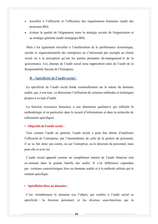 16
 travailler à l’efficacité et l’efficience des organisations humaines (audit des
processus RH).
 évaluer la qualité de l'alignement entre la stratégie sociale de l'organisation et
sa stratégie générale (audit stratégique RH).
Mais c’est également travailler à l’amélioration de la performance économique,
sociale et organisationnelle des entreprises en s’intéressant par exemple au climat
social ou à la perception qu’ont les parties prenantes du management et de la
gouvernance. Ces champs de l’audit social nous rapprochent ainsi de l’audit de la
Responsabilité Sociale de l’Entreprise.
B – Spécificité de l’audit social :
La spécificité de l’audit social fonde essentiellement sur la nature du domaine
audité, qui, à son tour, va déterminer l’utilisation de certaines méthodes et techniques
propres à ce type d’audit.
La fonction ressources humaines à une dimension qualitative qui infléchit la
méthodologie et en particulier dans le recueil d’informations et dans la recherche de
référentiels spécifiques.
• Objectifs de l’audit social :
Tout comme l’audit en général, l’audit social a pour but ultime d’améliorer
l’efficacité de l’entreprise, par l’intermédiaire de celle de la gestion du personnel,
il ne se fait donc pas contre, ou sur l’entreprise, ou le directeur du personnel, mais
pour elle et avec lui.
L’audit social apparaît comme un complément naturel de l’audit financier tout
en rentrant dans la grande famille des audits. Il s’en différencie cependant
par certaines caractéristiques liées au domaine audité et à la méthode utilisée qui le
rendent spécifique.
• Spécificités liées au domaine :
C’est véritablement le domaine (ou l’objet), qui confère à l’audit social sa
spécificité : la fonction personnel, et les diverses sous-fonctions qui la
 