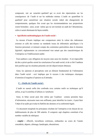 17
composent, ont un caractère qualitatif qui va avoir des répercutions sur les
conséquences de l’audit et sur les méthodes retenus. L’audit en quantifiant le
qualitatif pour caractériser une situation sociale induit des changements de
comportements, quelques fois avant que les recommandations aux propositions
soient formulées : ainsi, avant même que ne soit terminé un audit de l’absentéisme,
celui-ci aurait diminuant de façon notable.
• Spécificités méthodologiques de l’audit social :
La mesure d’écarts implique une comparaison entre la valeur des indicateurs
externes et celle des normes ou standards issues de référentiels spécifiques à la
fonction personnel, et tiennent compte des contraintes particulières dans le domaine
législatif, réglementaire ou conventionnel tout autant que des caractéristiques de
l’entreprise ou l’établissement audité.
Tout auditeur a une obligation de moyens mais aussi de résultats : il est impossible
de dire a priori quelles seront les conclusions d’un audit social, et de ce fait l’auditeur
doit justifier que les résultats présentés ont été objectivement obtenues.
Ainsi, les opinions et perceptions sont un élément fondamental de l’information
dans l’audit social : ceci implique que le recours à des techniques classiques
d’entretien d’enquêtes d’opinion ou d’attitudes.
C – Outils de l’audit social :
L’audit ne saurait enfin être confondu avec certains outils ou techniques qu’il
utilise, et qu’il contribue d’ailleurs à s’améliorer.
Ainsi, le bilan social peut être utilise par l’auditeur comme première base
d’information, nécessaire mais non suffisante, pour identifier les écarts ; il peut faire
l’objet d’un audit qui évalue la fiabilité des données et la conformité légale.
Ce document récapitule les principaux résultats de l’entreprise et de chacun de ses
établissements de plus de 300 salariés. Il comporte sept chapitres constitués d’un
nombre variable de rubriques:
– emploi : effectifs, travailleurs extérieurs, embauches au cours de l’année
considérée, départs, chômage, handicapés, absentéisme.
 