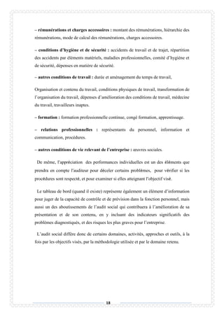 18
– rémunérations et charges accessoires : montant des rémunérations, hiérarchie des
rémunérations, mode de calcul des rémunérations, charges accessoires.
– conditions d’hygiène et de sécurité : accidents de travail et de trajet, répartition
des accidents par éléments matériels, maladies professionnelles, comité d’hygiène et
de sécurité, dépenses en matière de sécurité.
– autres conditions de travail : durée et aménagement du temps de travail,
Organisation et contenu du travail, conditions physiques de travail, transformation de
l’organisation du travail, dépenses d’amélioration des conditions de travail, médecine
du travail, travailleurs inaptes.
– formation : formation professionnelle continue, congé formation, apprentissage.
– relations professionnelles : représentants du personnel, information et
communication, procédures.
– autres conditions de vie relevant de l’entreprise : œuvres sociales.
De même, l’appréciation des performances individuelles est un des éléments que
prendra en compte l’auditeur pour déceler certains problèmes, pour vérifier si les
procédures sont respecté, et pour examiner si elles atteignant l’objectif visé.
Le tableau de bord (quand il existe) représente également un élément d’information
pour juger de la capacité de contrôle et de prévision dans la fonction personnel, mais
aussi un des aboutissements de l’audit social qui contribuera à l’amélioration de sa
présentation et de son contenu, en y incluant des indicateurs significatifs des
problèmes diagnostiqués, et des risques les plus graves pour l’entreprise.
L’audit social diffère donc de certains domaines, activités, approches et outils, à la
fois par les objectifs visés, par la méthodologie utilisée et par le domaine retenu.
 