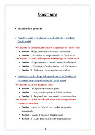 2
Sommaire
 Introduction général
 Première partie : Fondements, méthodologie et outils de
l’audit social
 Chapitre 1 : Domaines, fondements et spécificité de l’audit social
 Section I : Objet, domaines et niveau de l’audit social
 Section II : Evolution, techniques et outils de l’audit social
 Chapitre 2 : Outils, techniques et méthodologie de l’audit social
 Section I : Le processus et la base de mesure d’audit social
 Section II : Techniques d’analyse et du recueil d’information
 Section III : Techniques de présentation des résultats
 Deuxième partie : Le pré-diagnostic social, la fonction de
ressources humaine partenaire de l’audit social
 Chapitre 1 : Le pré-diagnostic social
 Section I : Objectifs et démarche général
 Section II : Analyse et interprétation des informations
 Section III : Diagnostic des causes et des recommandations
 Chapitre 2 : Le lien entre l’audit social et le management des
ressources humaines
 Section I : Audit de l’absentéisme, analyse et approche
conceptuelle
 Section II : Audit d’emploi et de recrutement
 Section III : Audit de la paye et audit de rémunération
 