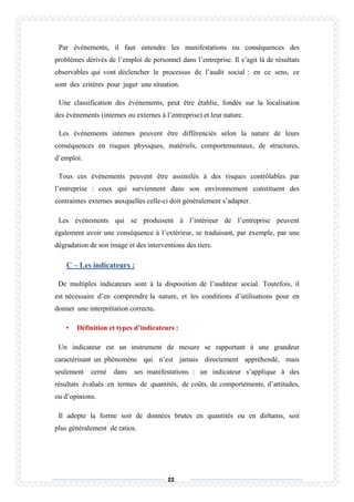 22
Par événements, il faut entendre les manifestations ou conséquences des
problèmes dérivés de l’emploi de personnel dans l’entreprise. Il s’agit là de résultats
observables qui vont déclencher le processus de l’audit social : en ce sens, ce
sont des critères pour juger une situation.
Une classification des événements, peut être établie, fondée sur la localisation
des événements (internes ou externes à l’entreprise) et leur nature.
Les événements internes peuvent être différenciés selon la nature de leurs
conséquences en risques physiques, matériels, comportementaux, de structures,
d’emploi.
Tous ces événements peuvent être assimilés à des risques contrôlables par
l’entreprise : ceux qui surviennent dans son environnement constituent des
contraintes externes auxquelles celle-ci doit généralement s’adapter.
Les événements qui se produisent à l’intérieur de l’entreprise peuvent
également avoir une conséquence à l’extérieur, se traduisant, par exemple, par une
dégradation de son image et des interventions des tiers.
C – Les indicateurs :
De multiples indicateurs sont à la disposition de l’auditeur social. Toutefois, il
est nécessaire d’en comprendre la nature, et les conditions d’utilisations pour en
donner une interprétation correcte.
• Définition et types d’indicateurs :
Un indicateur est un instrument de mesure se rapportant à une grandeur
caractérisant un phénomène qui n’est jamais directement appréhendé, mais
seulement cerné dans ses manifestations : un indicateur s’applique à des
résultats évalués en termes de quantités, de coûts, de comportements, d’attitudes,
ou d’opinions.
Il adopte la forme soit de données brutes en quantités ou en dirhams, soit
plus généralement de ratios.
 