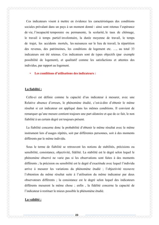 23
Ces indicateurs visent à mettre en évidence les caractéristiques des conditions
sociales prévalant dans un pays à un moment donné : ainsi sont retenus l’espérance
de vie, l’incapacité temporaire ou permanente, la scolarité, le taux de chômage,
le travail à temps partiel involontaire, la durée moyenne de travail, le temps
de trajet, les accidents mortels, les nuisances sur le lieu de travail, la répartition
des revenus, des patrimoines, les conditions de logement etc. …, au total 33
indicateurs ont été retenus. Ces indicateurs sont de types objectifs (par exemple
possibilité de logement), et qualitatif comme les satisfactions et attentes des
individus, par rapport au logement.
• Les conditions d’utilisations des indicateurs :
La fiabilité :
Celle-ci est définie comme la capacité d’un indicateur à mesurer, avec une
Relative absence d’erreurs, le phénomène étudié, c’est-à-dire d’obtenir le même
résultat si cet indicateur est appliqué dans les mêmes conditions. Il convient de
remarquer qu’une mesure contient toujours une part aléatoire et que de ce fait, le non
fiabilité à un certain degré est toujours présent.
La fiabilité concerne donc la probabilité d’obtenir le même résultat avec le même
instrument lors d’usages répétés, soit par différentes personnes, soit à des moments
différents par le même individu.
Sous le terme de fiabilité se retrouvent les notions de stabilités, précisions ou
sensibilité, consistance, objectivité, fidélité. La stabilité est le degré selon lequel le
phénomène observé ne varie pas si les observations sont faites à des moments
différents ; la précision ou sensibilité est le degré d’exactitude avec lequel l’individu
arrive à mesurer les variations du phénomène étudié ; l’objectivité recouvre
l’obtention du même résultat suite à l’utilisation du même indicateur par deux
observateurs différents ; la consistance est le degré selon lequel des indicateurs
différents mesurent la même chose ; enfin , la fidélité concerne la capacité de
l’indicateur à restituer le mieux possible le phénomène étudié.
La validité :
 