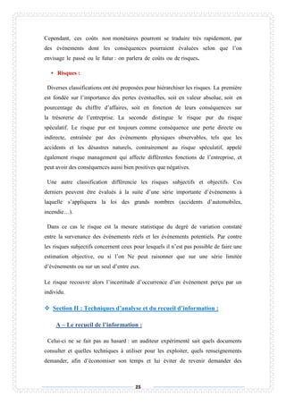 25
Cependant, ces coûts non monétaires pourront se traduire très rapidement, par
des événements dont les conséquences pourraient évaluées selon que l’on
envisage le passé ou le futur : on parlera de coûts ou de risques.
• Risques :
Diverses classifications ont été proposées pour hiérarchiser les risques. La première
est fondée sur l’importance des pertes éventuelles, soit en valeur absolue, soit en
pourcentage du chiffre d’affaires, soit en fonction de leurs conséquences sur
la trésorerie de l’entreprise. La seconde distingue le risque pur du risque
spéculatif. Le risque pur est toujours comme conséquence une perte directe ou
indirecte, entraînée par des événements physiques observables, tels que les
accidents et les désastres naturels, contrairement au risque spéculatif, appelé
également risque management qui affecte différentes fonctions de l’entreprise, et
peut avoir des conséquences aussi bien positives que négatives.
Une autre classification différencie les risques subjectifs et objectifs. Ces
derniers peuvent être évalués à la suite d’une série importante d’événements à
laquelle s’appliquera la loi des grands nombres (accidents d’automobiles,
incendie…).
Dans ce cas le risque est la mesure statistique du degré de variation constaté
entre la survenance des événements réels et les événements potentiels. Par contre
les risques subjectifs concernent ceux pour lesquels il n’est pas possible de faire une
estimation objective, ou si l’on Ne peut raisonner que sur une série limitée
d’événements ou sur un seul d’entre eux.
Le risque recouvre alors l’incertitude d’occurrence d’un événement perçu par un
individu.
 Section II : Techniques d’analyse et du recueil d’information :
A – Le recueil de l’information :
Celui-ci ne se fait pas au hasard : un auditeur expérimenté sait quels documents
consulter et quelles techniques à utiliser pour les exploiter, quels renseignements
demander, afin d’économiser son temps et lui éviter de revenir demander des
 