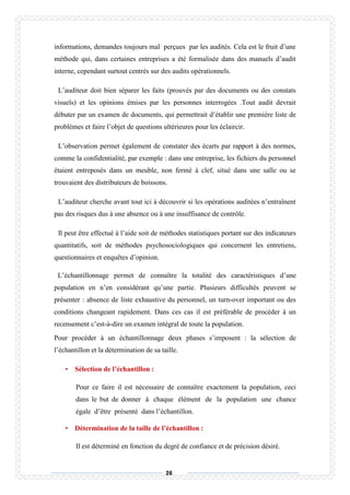 26
informations, demandes toujours mal perçues par les audités. Cela est le fruit d’une
méthode qui, dans certaines entreprises a été formalisée dans des manuels d’audit
interne, cependant surtout centrés sur des audits opérationnels.
L’auditeur doit bien séparer les faits (prouvés par des documents ou des constats
visuels) et les opinions émises par les personnes interrogées .Tout audit devrait
débuter par un examen de documents, qui permettrait d’établir une première liste de
problèmes et faire l’objet de questions ultérieures pour les éclaircir.
L’observation permet également de constater des écarts par rapport à des normes,
comme la confidentialité, par exemple : dans une entreprise, les fichiers du personnel
étaient entreposés dans un meuble, non fermé à clef, situé dans une salle ou se
trouvaient des distributeurs de boissons.
L’auditeur cherche avant tout ici à découvrir si les opérations auditées n’entraînent
pas des risques dus à une absence ou à une insuffisance de contrôle.
Il peut être effectué à l’aide soit de méthodes statistiques portant sur des indicateurs
quantitatifs, soit de méthodes psychosociologiques qui concernent les entretiens,
questionnaires et enquêtes d’opinion.
L’échantillonnage permet de connaître la totalité des caractéristiques d’une
population en n’en considérant qu’une partie. Plusieurs difficultés peuvent se
présenter : absence de liste exhaustive du personnel, un turn-over important ou des
conditions changeant rapidement. Dans ces cas il est préférable de procéder à un
recensement c’est-à-dire un examen intégral de toute la population.
Pour procéder à un échantillonnage deux phases s’imposent : la sélection de
l’échantillon et la détermination de sa taille.
• Sélection de l’échantillon :
Pour ce faire il est nécessaire de connaître exactement la population, ceci
dans le but de donner à chaque élément de la population une chance
égale d’être présenté dans l’échantillon.
• Détermination de la taille de l’échantillon :
Il est déterminé en fonction du degré de confiance et de précision désiré.
 
