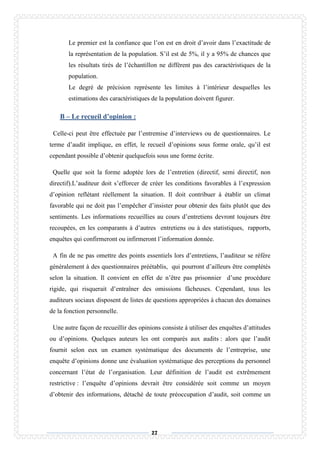 27
Le premier est la confiance que l’on est en droit d’avoir dans l’exactitude de
la représentation de la population. S’il est de 5%, il y a 95% de chances que
les résultats tirés de l’échantillon ne diffèrent pas des caractéristiques de la
population.
Le degré de précision représente les limites à l’intérieur desquelles les
estimations des caractéristiques de la population doivent figurer.
B – Le recueil d’opinion :
Celle-ci peut être effectuée par l’entremise d’interviews ou de questionnaires. Le
terme d’audit implique, en effet, le recueil d’opinions sous forme orale, qu’il est
cependant possible d’obtenir quelquefois sous une forme écrite.
Quelle que soit la forme adoptée lors de l’entretien (directif, semi directif, non
directif).L’auditeur doit s’efforcer de créer les conditions favorables à l’expression
d’opinion reflétant réellement la situation. Il doit contribuer à établir un climat
favorable qui ne doit pas l’empêcher d’insister pour obtenir des faits plutôt que des
sentiments. Les informations recueillies au cours d’entretiens devront toujours être
recoupées, en les comparants à d’autres entretiens ou à des statistiques, rapports,
enquêtes qui confirmeront ou infirmeront l’information donnée.
A fin de ne pas omettre des points essentiels lors d’entretiens, l’auditeur se réfère
généralement à des questionnaires préétablis, qui pourront d’ailleurs être complétés
selon la situation. Il convient en effet de n’être pas prisonnier d’une procédure
rigide, qui risquerait d’entraîner des omissions fâcheuses. Cependant, tous les
auditeurs sociaux disposent de listes de questions appropriées à chacun des domaines
de la fonction personnelle.
Une autre façon de recueillir des opinions consiste à utiliser des enquêtes d’attitudes
ou d’opinions. Quelques auteurs les ont comparés aux audits : alors que l’audit
fournit selon eux un examen systématique des documents de l’entreprise, une
enquête d’opinions donne une évaluation systématique des perceptions du personnel
concernant l’état de l’organisation. Leur définition de l’audit est extrêmement
restrictive : l’enquête d’opinions devrait être considérée soit comme un moyen
d’obtenir des informations, détaché de toute préoccupation d’audit, soit comme un
 