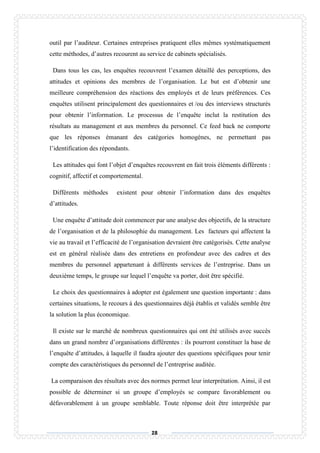 28
outil par l’auditeur. Certaines entreprises pratiquent elles mêmes systématiquement
cette méthodes, d’autres recourent au service de cabinets spécialisés.
Dans tous les cas, les enquêtes recouvrent l’examen détaillé des perceptions, des
attitudes et opinions des membres de l’organisation. Le but est d’obtenir une
meilleure compréhension des réactions des employés et de leurs préférences. Ces
enquêtes utilisent principalement des questionnaires et /ou des interviews structurés
pour obtenir l’information. Le processus de l’enquête inclut la restitution des
résultats au management et aux membres du personnel. Ce feed back ne comporte
que les réponses émanant des catégories homogènes, ne permettant pas
l’identification des répondants.
Les attitudes qui font l’objet d’enquêtes recouvrent en fait trois éléments différents :
cognitif, affectif et comportemental.
Différents méthodes existent pour obtenir l’information dans des enquêtes
d’attitudes.
Une enquête d’attitude doit commencer par une analyse des objectifs, de la structure
de l’organisation et de la philosophie du management. Les facteurs qui affectent la
vie au travail et l’efficacité de l’organisation devraient être catégorisés. Cette analyse
est en général réalisée dans des entretiens en profondeur avec des cadres et des
membres du personnel appartenant à différents services de l’entreprise. Dans un
deuxième temps, le groupe sur lequel l’enquête va porter, doit être spécifié.
Le choix des questionnaires à adopter est également une question importante : dans
certaines situations, le recours à des questionnaires déjà établis et validés semble être
la solution la plus économique.
Il existe sur le marché de nombreux questionnaires qui ont été utilisés avec succès
dans un grand nombre d’organisations différentes : ils pourront constituer la base de
l’enquête d’attitudes, à laquelle il faudra ajouter des questions spécifiques pour tenir
compte des caractéristiques du personnel de l’entreprise auditée.
La comparaison des résultats avec des normes permet leur interprétation. Ainsi, il est
possible de déterminer si un groupe d’employés se compare favorablement ou
défavorablement à un groupe semblable. Toute réponse doit être interprétée par
 