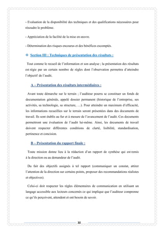 32
- Evaluation de la disponibilité des techniques et des qualifications nécessaires pour
résoudre le problème.
- Appréciation de la facilité de la mise en œuvre.
- Détermination des risques encourus et des bénéfices escomptés.
 Section III : Techniques de présentation des résultats :
Tout comme le recueil de l’information et son analyse ; la présentation des résultats
est régie par un certain nombre de règles dont l’observation permettra d’atteindre
l’objectif de l’audit.
A – Présentation des résultats intermédiaires :
Avant toute démarche sur le terrain ; l’auditeur pourra se constituer un fonds de
documentation générale, appelé dossier permanent (historique de l’entreprise, ses
activités, sa technologie, sa structure, …). Pour atteindre un maximum d’efficacité,
les informations recueillies sur le terrain seront présentées dans des documents de
travail. Ils sont établis au fur et à mesure de l’avancement de l’audit. Ces documents
permettront une évaluation de l’audit lui-même. Ainsi, les documents de travail
doivent respecter différentes conditions de clarté, lisibilité, standardisation,
pertinence et concision.
B – Présentation du rapport finale :
Toute mission donne lieu à la rédaction d’un rapport de synthèse qui est remis
à la direction ou au demandeur de l’audit.
Du fait des objectifs assignés à tel rapport (communiquer un constat, attirer
l’attention de la direction sur certains points, proposer des recommandations réalistes
et objectives).
Celui-ci doit respecter les règles élémentaires de communication en utilisant un
langage accessible aux lecteurs concernés ce qui implique que l’auditeur comprenne
ce qu’ils perçoivent, attendent et ont besoin de savoir.
 