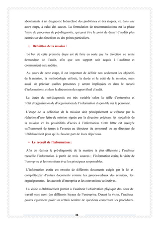 36
aboutissants à un diagnostic hiérarchisé des problèmes et des risques, et, dans une
autre étape, à celui des causes. La formulation de recommandations est la phase
finale du processus de pré-diagnostic, qui peut être le point de départ d’audits plus
centrés sur des fonctions ou des points particuliers.
• Définition de la mission :
Le but de cette première étape est de faire en sorte que la direction se sente
demandeur de l’audit, afin que son support soit acquis à l’auditeur et
communiqué aux audités.
Au cours de cette étape, il est important de définir non seulement les objectifs
de la mission, la méthodologie utilisée, la durée et le coût de la mission, mais
aussi de préciser quelles personnes y seront impliquées et dans le recueil
d’informations, et dans la discussion du rapport final d’audit.
La durée du pré-diagnostic est très variable selon la taille d’entreprise et
l’état d’organisation de d’organisation de l’information disponible sur le personnel.
L’étape de la définition de la mission doit principalement se clôturer par la
rédaction d’une lettre de mission signée par la direction précisant les modalités de
la mission et les possibilités d’accès à l’information. Cette lettre est envoyée
suffisamment de temps à l’avance au directeur du personnel ou au directeur de
l’établissement pour qu’ils fassent part de leurs objections.
• Le recueil de l’information :
Afin de réaliser le pré-diagnostic de la manière la plus efficiente ; l’auditeur
recueille l’information à partir de trois sources ; l’information écrite, la visite de
l’entreprise et les entretiens avec les principaux responsables.
L’information écrite est extraite de différents documents exigés par la loi et
complétée par d’autres documents comme les procès-verbaux des réunions, les
organigrammes, les accords d’entreprise et les conventions collectives.
La visite d’établissement permet à l’auditeur l’observation physique des lieux de
travail mais aussi des différents locaux de l’entreprise. Durant la visite, l’auditeur
pourra également poser un certain nombre de questions concernant les procédures
 