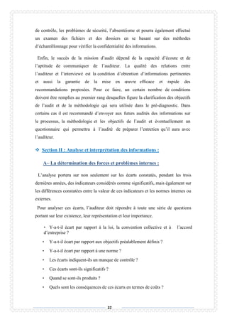 37
de contrôle, les problèmes de sécurité, l’absentéisme et pourra également effectué
un examen des fichiers et des dossiers en se basant sur des méthodes
d’échantillonnage pour vérifier la confidentialité des informations.
Enfin, le succès de la mission d’audit dépend de la capacité d’écoute et de
l’aptitude de communiquer de l’auditeur. La qualité des relations entre
l’auditeur et l’interviewé est la condition d’obtention d’informations pertinentes
et aussi la garantie de la mise en œuvre efficace et rapide des
recommandations proposées. Pour ce faire, un certain nombre de conditions
doivent être remplies au premier rang desquelles figure la clarification des objectifs
de l’audit et de la méthodologie qui sera utilisée dans le pré-diagnostic. Dans
certains cas il est recommandé d’envoyer aux futurs audités des informations sur
le processus, la méthodologie et les objectifs de l’audit et éventuellement un
questionnaire qui permettra à l’audité de préparer l’entretien qu’il aura avec
l’auditeur.
 Section II : Analyse et interprétation des informations :
A– La détermination des forces et problèmes internes :
L’analyse portera sur non seulement sur les écarts constatés, pendant les trois
dernières années, des indicateurs considérés comme significatifs, mais également sur
les différences constatées entre la valeur de ces indicateurs et les normes internes ou
externes.
Pour analyser ces écarts, l’auditeur doit répondre à toute une série de questions
portant sur leur existence, leur représentation et leur importance.
• Y-a-t-il écart par rapport à la loi, la convention collective et à l’accord
d’entreprise ?
• Y-a-t-il écart par rapport aux objectifs préalablement définis ?
• Y-a-t-il écart par rapport à une norme ?
• Les écarts indiquent-ils un manque de contrôle ?
• Ces écarts sont-ils significatifs ?
• Quand se sont-ils produits ?
• Quels sont les conséquences de ces écarts en termes de coûts ?
 