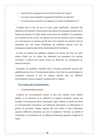 38
• Quels sont les conséquences de ces écarts en termes de risques ?
• Ces écarts ont-ils empêché l’organisation d’atteindre ses objectifs ?
• Si aucune action corrective n’est apportée, ces écarts se reproduiront ils ?
L’auditeur fera la liste de tous les écarts, jugés significatifs, concernant des
indicateurs d’événements s’étant produits dans chacun des principaux domaines de la
fonction personnelle. En même temps seront relevés les incidents et les anomalies,
soit constatés lors des visites, soit apportés au cours des entretiens, dans ce dernier
cas il faut prouver ces opinions par des faits. Ceci constitue une première série de
clignotants, qui sont autant d’indicateurs de problèmes pouvant avoir des
conséquences négatives pour le bon fonctionnement de l’entreprise.
La mise en évidence des problèmes implique d’en dresser une liste avec pour
chacun d’entre eux les valeurs des indicateurs qui permettent d’en préciser
l’existence. L’auditeur doit ensuite essayer de déterminer les conséquences de
chacun d’entre eux.
Cependant, les problèmes identifiés dans la fonction personnelle peuvent être
amplifiés par ceux liés à l’environnement interne, c’est à dire les caractéristiques de
l’entreprise concernée et par les menaces décelées dans les différents
environnements externes auxquels l’entreprise devra s’adapter.
B- L’analyse de l’environnement :
• L’environnement externe :
L’analyse de l’environnement externe ne peut être conduite d’une manière
globale, il est nécessaire de le subdiviser en segments pertinents, comme, par
exemple, l’environnement social, économique, légal, syndical, le marché du travail
et l’environnement socioculturel, qui influencent directement ou indirectement la
gestion du personnel. Chaque segment doit être évalué à l’aide d’indicateurs
mesurant différentes dimensions qui sont la complexité, l’hostilité, la stabilité et
l’incertitude. La combinaison de ces différentes dimensions permettra d’apprécier le
risque.
 