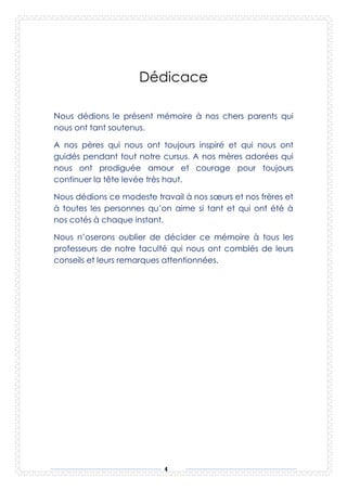 4
Dédicace
ous dédions le présent mémoire à nos chers parents qui
nous ont tant soutenus.
A nos pères qui nous ont toujours inspiré et qui nous ont
guidés pendant tout notre cursus. A nos mères adorées qui
nous ont prodiguée amour et courage pour toujours
continuer la tête levée très haut.
Nous dédions ce modeste travail à nos sœurs et nos frères et
à toutes les personnes qu’on aime si tant et qui ont été à
nos cotés à chaque instant.
Nous n’oserons oublier de décider ce mémoire à tous les
professeurs de notre faculté qui nous ont comblés de leurs
conseils et leurs remarques attentionnées.
N
 