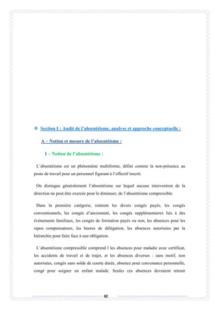 42
 Section I : Audit de l’absentéisme, analyse et approche conceptuelle :
A – Notion et mesure de l’absentéisme :
1 – Notion de l’absentéisme :
L’absentéisme est un phénomène multiforme, défini comme la non-présence au
poste de travail pour un personnel figurant à l’effectif inscrit.
On distingue généralement l’absentéisme sur lequel aucune intervention de la
direction ne peut être exercée pour le diminuer, de l’absentéisme compressible.
Dans la première catégorie, rentrent les divers congés payés, les congés
conventionnels, les congés d’ancienneté, les congés supplémentaires liés à des
événements familiaux, les congés de formation payés ou non, les absences pour les
repos compensateurs, les heures de délégation, les absences autorisées par la
hiérarchie pour faire face à une obligation.
L’absentéisme compressible comprend l les absences pour maladie avec certificat,
les accidents de travail et de trajet, et les absences diverses : sans motif, non
autorisées, congés sans solde de courte durée, absence pour convenance personnelle,
congé pour soigner un enfant malade. Seules ces absences devraient retenir
 
