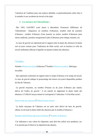 43
l’attention de l’auditeur pour une analyse détaillée, et particulièrement celles liées à
la maladie et aux accidents du travail et du trajet.
2 – Les mesures de l’absentéisme :
Dés 1963, GAUDET avait réussi à dénombrer 41mesures différentes de
l’absentéisme : fréquences ou nombres d’absences, nombre total de journées
d’absence ; nombre d’absence d’une journée au moins, nombre d’absences pour
raison médicale, journées enregistrant le plus d’absences pour chaque semaine, etc.
Le taux de gravité est représenté par le rapport entre la durée des absences (évaluée
soit en jours comme pour l’indicateur du bilan social, soit en heurtes) et celle du
travail réellement effectué à laquelle on rajoute la durée des absences.
* Le ratio :
Nombre d’heures (ou jours) d’absence / Nombre d’heures (ou jours) théorique
travaillés.
Qui représente seulement un rapport entre le temps d’absence et le temps de travail.
Le taux de gravité indique le pourcentage des heures (ou jours) disponibles perdues
du fait de l’absence.
La gravité moyenne, ou nombre d’heures ou de jours d’absence par salarié,
dérive de l’indice de gravité : il est calculé en rapportant la durée totale des
absences à l’effectif moyen annuel et correspond à l’indicateur 114 du bilan social :
Durée totale des absences / Effectif moyen annuel.
La durée moyenne de l’absence est un autre ratio dérivé du taux de gravité,
obtenu en divisant la durée totale des absences par le nombre d’absences :
Nombre total d’heures (de jours) d’absence / Nombre d’absences.
Cet indicateur a une valeur de clignotant, mais doit être utilisé avec prudence, car
il ne permet pas d’observer la répartition des absents.
 