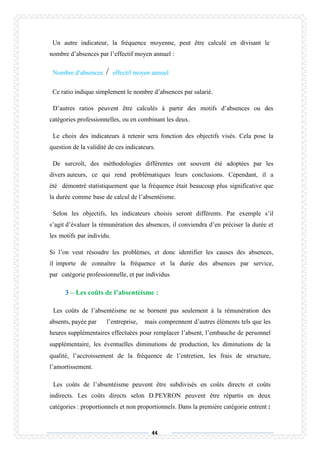 44
Un autre indicateur, la fréquence moyenne, peut être calculé en divisant le
nombre d’absences par l’effectif moyen annuel :
Nombre d’absences / effectif moyen annuel
Ce ratio indique simplement le nombre d’absences par salarié.
D’autres ratios peuvent être calculés à partir des motifs d’absences ou des
catégories professionnelles, ou en combinant les deux.
Le choix des indicateurs à retenir sera fonction des objectifs visés. Cela pose la
question de la validité de ces indicateurs.
De surcroît, des méthodologies différentes ont souvent été adoptées par les
divers auteurs, ce qui rend problématiques leurs conclusions. Cependant, il a
été démontré statistiquement que la fréquence était beaucoup plus significative que
la durée comme base de calcul de l’absentéisme.
Selon les objectifs, les indicateurs choisis seront différents. Par exemple s’il
s’agit d’évaluer la rémunération des absences, il conviendra d’en préciser la durée et
les motifs par individu.
Si l’on veut résoudre les problèmes, et donc identifier les causes des absences,
il importe de connaître la fréquence et la durée des absences par service,
par catégorie professionnelle, et par individus.
3 – Les coûts de l’absentéisme :
Les coûts de l’absentéisme ne se bornent pas seulement à la rémunération des
absents, payée par l’entreprise, mais comprennent d’autres éléments tels que les
heures supplémentaires effectuées pour remplacer l’absent, l’embauche de personnel
supplémentaire, les éventuelles diminutions de production, les diminutions de la
qualité, l’accroissement de la fréquence de l’entretien, les frais de structure,
l’amortissement.
Les coûts de l’absentéisme peuvent être subdivisés en coûts directs et coûts
indirects. Les coûts directs selon D.PEYRON peuvent être répartis en deux
catégories : proportionnels et non proportionnels. Dans la première catégorie entrent :
 