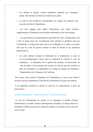 45
• Les salaires et charges sociales réellement supportés par l’entreprise
quand elle rémunère les absents en totalité ou en partie.
• Le coût de non production correspondant aux charges de structures non
couvertes du fait de l’absentéisme.
• Les frais engagés pour pallier l’absentéisme sous forme d’heures
supplémentaires, D’embauche de travailleurs intérimaires ou de sous-traitance.
• Les coûts directs non proportionnels concernent les coûts d’organisation c’est
à dire le temps passé par l’encadrement pour résoudre le problème posé par
l’absentéisme, le temps passé pour trouver un remplaçant et le mettre au courant,
ainsi que les coûts de gestion incluant la tenue de dossier et les opérations
administratives.
• Les coûts indirects incluent la diminution de la productivité, ou dans le
cas d’un remplacement, l’écart entre le rendement de l’absent et celui du
remplaçant ; la diminution de la qualité des produits, l’accroissement du
taux de rebuts, l’accroissement des retards de livraison pouvant entraîner la
perte de commande et la dégradation de l’image de marque de l’entreprise ;
l’augmentation de la fréquence de L’entretien.
Pour mieux faire ressortir l’importance de l’absentéisme, on peut avoir intérêt à
recourir à un ratio comprenant le coût total de l’absentéisme à la masse des salaires.
Il est également possible de calculer le coût de 1% d’absentéisme, à partir du
ratio suivant :
(Coût de l’absentéisme / Masse salariale) / Taux de l’absentéisme.
Le taux de l’absentéisme est calculé ici en rapportant le nombre d’heures
d’absentéisme au nombre d’heures théoriquement travaillées, lui-même obtenu en
multipliant l’effectif inscrit par le nombre de journées ou d’heures ouvrées du mois
ou de l’année.
 