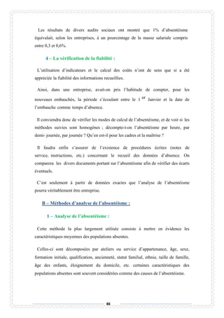 46
Les résultats de divers audits sociaux ont montré que 1% d’absentéisme
équivalait, selon les entreprises, à un pourcentage de la masse salariale compris
entre 0,3 et 0,6%.
4 – La vérification de la fiabilité :
L’utilisation d’indicateurs et le calcul des coûts n’ont de sens que si a été
appréciée la fiabilité des informations recueillies.
Ainsi, dans une entreprise, avait-on pris l’habitude de compter, pour les
nouveaux embauchés, la période s’écoulant entre le 1 er Janvier et la date de
l’embauche comme temps d’absence.
Il conviendra donc de vérifier les modes de calcul de l’absentéisme, et de voir si les
méthodes suivies sont homogènes ; décompte-t-on l’absentéisme par heure, par
demi- journée, par journée ? Qu’en est-il pour les cadres et la maîtrise ?
Il faudra enfin s’assurer de l’existence de procédures écrites (notes de
service, instructions, etc.) concernant le recueil des données d’absence. On
comparera les divers documents portant sur l’absentéisme afin de vérifier des écarts
éventuels.
C’est seulement à partir de données exactes que l’analyse de l’absentéisme
pourra véritablement être entreprise.
B – Méthodes d’analyse de l’absentéisme :
1 – Analyse de l’absentéisme :
Cette méthode la plus largement utilisée consiste à mettre en évidence les
caractéristiques moyennes des populations absentes.
Celles-ci sont décomposées par ateliers ou service d’appartenance, âge, sexe,
formation initiale, qualification, ancienneté, statut familial, ethnie, taille de famille,
âge des enfants, éloignement du domicile, etc. certaines caractéristiques des
populations absentes sont souvent considérées comme des causes de l’absentéisme.
 