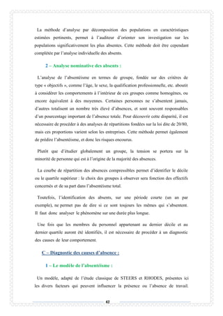 47
La méthode d’analyse par décomposition des populations en caractéristiques
estimées pertinents, permet à l’auditeur d’orienter son investigation sur les
populations significativement les plus absentes. Cette méthode doit être cependant
complétée par l’analyse individuelle des absents.
2 – Analyse nominative des absents :
L’analyse de l’absentéisme en termes de groupe, fondée sur des critères de
type « objectifs », comme l’âge, le sexe, la qualification professionnelle, etc. aboutit
à considérer les comportements à l’intérieur de ces groupes comme homogènes, ou
encore équivalent à des moyennes. Certaines personnes ne s’absentent jamais,
d’autres totalisent un nombre très élevé d’absences, et sont souvent responsables
d’un pourcentage important de l’absence totale. Pour découvrir cette disparité, il est
nécessaire de procéder à des analyses de répartitions fondées sur la loi dite de 20/80,
mais ces proportions varient selon les entreprises. Cette méthode permet également
de prédire l’absentéisme, et donc les risques encourus.
Plutôt que d’étudier globalement un groupe, la tension se portera sur la
minorité de personne qui est à l’origine de la majorité des absences.
La courbe de répartition des absences compressibles permet d’identifier le décile
ou le quartile supérieur : le choix des groupes à observer sera fonction des effectifs
concernés et de sa part dans l’absentéisme total.
Toutefois, l’identification des absents, sur une période courte (un an par
exemple), ne permet pas de dire si ce sont toujours les mêmes qui s’absentent.
Il faut donc analyser le phénomène sur une durée plus longue.
Une fois que les membres du personnel appartenant au dernier décile et au
dernier quartile auront été identifiés, il est nécessaire de procéder à un diagnostic
des causes de leur comportement.
C – Diagnostic des causes d’absence :
1 – Le modèle de l’absentéisme :
Un modèle, adapté de l’étude classique de STEERS et RHODES, présentes ici
les divers facteurs qui peuvent influencer la présence ou l’absence de travail.
 