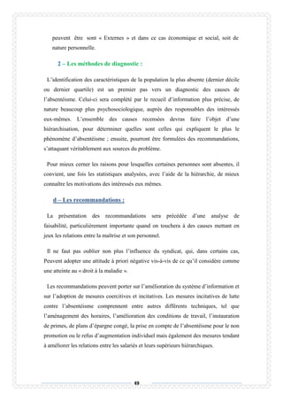 49
peuvent être sont « Externes » et dans ce cas économique et social, soit de
nature personnelle.
2 – Les méthodes de diagnostic :
L’identification des caractéristiques de la population la plus absente (dernier décile
ou dernier quartile) est un premier pas vers un diagnostic des causes de
l’absentéisme. Celui-ci sera complété par le recueil d’information plus précise, de
nature beaucoup plus psychosociologique, auprès des responsables des intéressés
eux-mêmes. L’ensemble des causes recensées devras faire l’objet d’une
hiérarchisation, pour déterminer quelles sont celles qui expliquent le plus le
phénomène d’absentéisme ; ensuite, pourront être formulées des recommandations,
s’attaquant véritablement aux sources du problème.
Pour mieux cerner les raisons pour lesquelles certaines personnes sont absentes, il
convient, une fois les statistiques analysées, avec l’aide de la hiérarchie, de mieux
connaître les motivations des intéressés eux mêmes.
d – Les recommandations :
La présentation des recommandations sera précédée d’une analyse de
faisabilité, particulièrement importante quand on touchera à des causes mettant en
jeux les relations entre la maîtrise et son personnel.
Il ne faut pas oublier non plus l’influence du syndicat, qui, dans certains cas,
Peuvent adopter une attitude à priori négative vis-à-vis de ce qu’il considère comme
une atteinte au « droit à la maladie ».
Les recommandations peuvent porter sur l’amélioration du système d’information et
sur l’adoption de mesures coercitives et incitatives. Les mesures incitatives de lutte
contre l’absentéisme comprennent entre autres différents techniques, tel que
l’aménagement des horaires, l’amélioration des conditions de travail, l’instauration
de primes, de plans d’épargne congé, la prise en compte de l’absentéisme pour le non
promotion ou le refus d’augmentation individuel mais également des mesures tendant
à améliorer les relations entre les salariés et leurs supérieurs hiérarchiques.
 