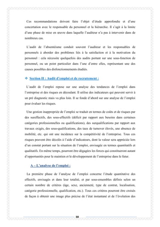50
Ces recommandations doivent faire l’objet d’étude approfondie et d’une
concertation avec le responsable du personnel et la hiérarchie. Il s’agit à la limite
d’une phase de mise en œuvre dans laquelle l’auditeur n’a pas à intervenir dans de
nombreux cas.
L’audit de l’absentéisme conduit souvent l’auditeur et les responsables de
personnels à aborder des problèmes liés à la satisfaction et à la motivation du
personnel : cela nécessite quelquefois des audits portant sur une sous-fonction de
personnel, ou un point particulier dans l’une d’entre elles, représentant une des
causes possibles des disfonctionnements étudiés.
 Section II : Audit d’emploi et de recrutement :
L’audit de l’emploi repose sur une analyse des tendances de l’emploi dans
l’entreprise et des risques en découlant. Il utilise des indicateurs qui peuvent servir à
un pré diagnostic mais va plus loin. Il se fonde d’abord sur une analyse de l’emploi
pour évaluer les risques.
Une gestion inappropriée de l’emploi se traduit en termes de coûts et de risques par
des sureffectifs, des sous-effectifs (déficit par rapport aux besoins dans certaines
catégories professionnelles ou qualifications), des surqualifications par rapport aux
travaux exigés, des sous-qualifications, des taux de turnover élevés, une absence de
mobilité, etc. qui ont une incidence sur la compétitivité de l’entreprise. Tous ces
risques peuvent être décelés à l’aide d’indicateurs, dont la valeur sera appréciée lors
d’un constat portant sur la situation de l’emploi, envisagée en termes quantitatifs et
qualitatifs. En même temps, pourront être dégagées les forces qui constitueront autant
d’opportunités pour le maintien et le développement de l’entreprise dans le futur.
A – L’analyse de l’emploi :
La première phase de l’analyse de l’emploi concerne l’étude quantitative des
effectifs, envisagés et dans leur totalité, et par sous-ensembles définis selon un
certain nombre de critères (âge, sexe, ancienneté, type de contrat, localisation,
catégorie professionnelle, qualification, etc.). Tous ces critères pourront être croisés
de façon à obtenir une image plus précise de l’état instantané et de l’évolution des
 