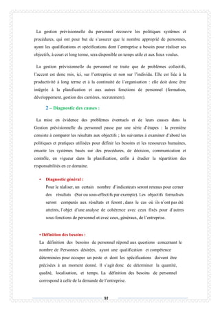 57
La gestion prévisionnelle du personnel recouvre les politiques systèmes et
procédures, qui ont pour but de s’assurer que le nombre approprié de personnes,
ayant les qualifications et spécifications dont l’entreprise a besoin pour réaliser ses
objectifs, à court et long terme, sera disponible en temps utile et aux lieux voulus.
La gestion prévisionnelle du personnel ne traite que de problèmes collectifs,
l’accent est donc mis, ici, sur l’entreprise et non sur l’individu. Elle est liée à la
productivité à long terme et à la continuité de l’organisation : elle doit donc être
intégrée à la planification et aux autres fonctions de personnel (formation,
développement, gestion des carrières, recrutement).
2 – Diagnostic des causes :
La mise en évidence des problèmes éventuels et de leurs causes dans la
Gestion prévisionnelle du personnel passe par une série d’étapes : la première
consiste à comparer les résultats aux objectifs ; les suivantes à examiner d’abord les
politiques et pratiques utilisées pour définir les besoins et les ressources humaines,
ensuite les systèmes basés sur des procédures, de décision, communication et
contrôle, en vigueur dans la planification, enfin à étudier la répartition des
responsabilités en ce domaine.
• Diagnostic général :
Pour le réaliser, un certain nombre d’indicateurs seront retenus pour cerner
des résultats (Sur ou sous-effectifs par exemple). Les objectifs formalisés
seront comparés aux résultats et feront , dans le cas où ils n’ont pas été
atteints, l’objet d’une analyse de cohérence avec ceux fixés pour d’autres
sous-fonctions de personnel et avec ceux, généraux, de l’entreprise.
• Définition des besoins :
La définition des besoins de personnel répond aux questions concernant le
nombre de Personnes désirées, ayant une qualification et compétence
déterminées pour occuper un poste et dont les spécifications doivent être
précisées à un moment donné. Il s’agit donc de déterminer la quantité,
qualité, localisation, et temps. La définition des besoins de personnel
correspond à celle de la demande de l’entreprise.
 