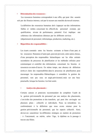 58
• Détermination des ressources :
Les ressources humaines correspondent à une offre, qui peut être assurée
soit par des Sources internes, soit par le recours aux marchés du travail externes.
La définition des ressources humaines doit s’appuyer sur des informations
fiables et valides concernant les effectifs du personnel existant, par
qualification, niveau de performance, potentiel. Ceci implique une
cohérence des informations détenues par les différents services
(département de personnel, informatique, production, marketing, etc.).
• Répartition des responsabilités :
Les écarts constatés entre les besoins existants et futurs d’une part, et
les ressources Humaines d’autre part, peuvent provenir, entre autres choses,
d’une perception des responsables hiérarchiques sur les rôles estimés
secondaires du processus de planification et les méthodes utilisées pour
communiquer et contrôler des informations concernant les besoins et
ressources en main-d’œuvre. En même temps, une absence de définition
écrite et claire des responsabilités dans le processus de planification peut
encourager les responsables Hiérarchiques à considérer la gestion du
personnel, non pas sous un angle prévisionnel, mais sur une base
ponctuelle, lorsque les besoins s’en font sentir.
• Analyse des placements :
Certains auteurs et praticiens recommandent de compléter l’audit de
la gestion prévisionnelle du personnel par une analyse des placements,
c’est-à-dire des promotions et des transferts, qui peut être envisagée sur
plusieurs plans : collectifs et individuels. Nous ne retiendrons ici,
conformément à la définition que nous avons retenue pour la
gestion prévisionnelle du personnel, que les aspects collectifs. Ainsi,
devra-t-on caractériser les différentes stratégies en matière de promotion
: à J’ancienneté, au mérite, selon l’âge, le diplôme ou le passage à
travers une filière.
 