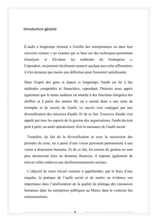 6
Introduction général
'audit a longtemps résonné à l'oreille des entrepreneurs ou dans leur
souvenir comme « un examen qui se base sur des techniques permettant
d'analyser et d'évaluer les méthodes de l'entreprise »,
Cependant, on pourrait facilement nuancer quelque peu cette affirmation,
il n'en demeure pas moins une définition pour l'essentiel satisfaisante.
Dans l'esprit des gens et depuis si longtemps, l'audit est lié à des
méthodes comptables et financières, cependant, l'histoire nous appris
également que le terme auditeur est attaché à des fonctions éloignées des
chiffres et à partir des années 80, on a assisté donc à une sorte de
triomphe et de succès de l'audit, ce succès s'est conjugué par une
diversification des missions d'audit. Et de ce fait, l'exercice d'audit s'est
appelé par tous les aspects de la gestion des organisations, l'audit devient
petit à petit, un audit opérationnel, d'où la naissance de l'audit social.
Toutefois, de fait de la diversification et avec la succession des
périodes de crise, on a passé d’une vision purement patrimoniale à une
vision à dimension humaine. Et de ce fait, les erreurs de gestion ne sont
plus dorénavant liées au domaine financier, il importe également de
relever celles relatives aux dysfonctionnements sociaux.
L’objectif de notre travail consiste à appréhender, par le biais d’une
enquête, la pratique de l’audit social et de mettre en évidence son
importance dans l’amélioration de la qualité du pilotage des ressources
humaines dans les entreprises publiques au Maroc dans le contexte des
restructurations.
L
 