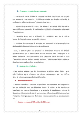 60
1 – Processus et couts du recrutement :
Le recrutement interne ou externe, comporte une série d’opérations, qui peuvent
être rangées en cinq catégories : définition et analyse des besoins, recherche de
candidatures, sélection, décision d’embauche, insertion ».
La première étape consiste à formuler une demande, précisant le poste à pourvoir,
ses spécifications en matière de qualification, spécialités, rémunération, place dans
l’organigramme.
La deuxième étape vise la recherche de candidature, soit sur le marché
interne de l’emploi, soit sur les marchés externes.
La troisième étape concerne la sélection, qui comprend les diverses opérations
destinées à éliminer un certain nombre de candidatures.
Enfin, la dernière phase du processus du recrutement recouvre les diverses
opérations telles que la formalisation du lien juridique entre l’employeur et le
nouvel embauché, par l’intermédiaire d’un contrat de travail, l’accueil et enfin
l’adaptation, qui sont destinés autant à améliorer l’intégration du nouvel embauché
dans l’entreprise qu’à accélérer sa productivité.
2 – Analyse des résultats :
Cette analyse suppose que les informations recueillies soient fiables : pour
cela, l’auditeur devra s’assurer, par divers recoupements, que les chiffres,
faits et opinions, correspondent bien à la réalité.
• Audit de conformité :
L’auditeur s’attachera à vérifier si les procédures sont respectées, et si les pratiques
sont en conformité avec les obligations légales. Il vérifiera si les autorisations
budgétaires ont bien été formalisées, si la recherche de candidature a respecté la
législation, si les contrats de travail sont complets, si la confidentialité est assurée, si
l’entreprise n’outrepasse pas ses droits dans certaines demandes de renseignements,
etc.
• Analyse en termes d’efficacité et d’efficience :
 