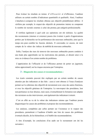 61
Pour évaluer les résultats en termes d ’ e f f i c a c i t é et d’efficience, l’auditeur
utilisera un certain nombre d’indicateurs quantitatifs et qualitatifs. Ainsi, l’auditeur
s’attachera à comparer les résultats obtenus aux objectifs préalablement définis : il
vérifiera par exemple, le respect des objectifs de promotion interne en comparant
le nombre de recrutés externes à celui des promus, par catégorie professionnelle.
Il vérifiera également à quel coût ces opérations ont été réalisées. La qualité
des recrutements (internes et externes) pourra être évaluée à partir d’appréciations
portées par la hiérarchie sur les performances des nouveaux embauchés, ainsi que le
temps mis pour combler les besoins déclarés. Il conviendra ici encore, de tenir
compte de la valeur des indices de stabilité de nouveaux embauchés.
Enfin, l’analyse des taux de turnover des nouveaux embauchés pourra conduire à
une étude plus approfondie sur les motivations des partants, et aboutir ainsi à la
mise en évidence d’un certain nombre de problèmes.
L’appréciation de l’efficacité et de l’efficience permet de porter un jugement,
même approximatif, sur les risques encourus par l’entreprise.
3 – Diagnostic des causes et recommandations :
Les écarts constatés peuvent être expliqués par un certain nombre de causes
attestées par des indicateurs et des faits : ceux-ci sont obtenus à l’issue d’analyses
portant sur la cohérence des objectifs de recrutement avec ceux des autres fonctions,
et avec les objectifs généraux de l’entreprise. Le non-respect des procédures, leur
non-pertinence ou leur absence, mais aussi, éventuellement la formation non adaptée
des recruteurs ou des intervieweurs, sont également des indicateurs à retenir.
C’est en effet au vu de la valeur des indicateurs retenus que l’auditeur pourra
diagnostiquer les causes des problèmes et proposer des recommandations.
Les analyses, complétées par celles portant sur l’existence et le respect des
procédures, permettront à l’auditeur d’établir une liste de causes des problèmes
éventuels décelés, de les hiérarchiser, et d’établir des recommandations.
A titre d’exemple, les conclusions d’un audit sur le recrutement ont été les
suivantes :
 
