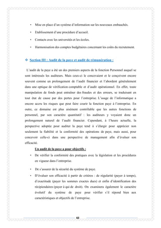 62
• Mise en place d’un système d’information sur les nouveaux embauchés.
• Etablissement d’une procédure d’accueil.
• Contacts avec les universités et les écoles.
• Harmonisation des comptes budgétaires concernant les coûts du recrutement.
 Section III : Audit de la paye et audit de rémunération :
L’audit de la paye a été un des premiers aspects de la fonction Personnel auquel se
sont intéressés les auditeurs. Mais ceux-ci le concevaient et le conçoivent encore
souvent comme un prolongement de l’audit financier et l’abordent généralement
dans une optique de vérification comptable et d’audit opérationnel. En effet, toute
manipulation de fonds peut entraîner des fraudes et des erreurs, se traduisant en
tout état de cause par des pertes pour l’entreprise. L’usage de l’informatique a
encore accru les risques que peut faire courir la fonction paye à l’entreprise. En
outre, ce domaine est plus aisément contrôlable que les autres fonctions de
personnel, par son caractère quantitatif : les auditeurs y voyaient donc un
prolongement naturel de l’audit financier. Cependant, à l’heure actuelle, la
perspective adoptée pour auditer la paye tend à s’élargir pour apprécier non
seulement la fiabilité et la conformité des opérations de paye, mais aussi, pour
concevoir celle-ci dans une perspective de management afin d’évaluer son
efficacité.
Un audit de la paye a pour objectifs :
• De vérifier la conformité des pratiques avec la législation et les procédures
en vigueur dans l’entreprise.
• De s’assurer de la sécurité du système de paye.
• D’évaluer son efficacité à partir de critères : de régularité (payer à temps),
d’exactitude (payer les sommes exactes dues) et enfin d’identification des
récipiendaires (payer à qui de droit). On examinera également le caractère
évolutif du système de paye pour vérifier s’il répond bien aux
caractéristiques et objectifs de l’entreprise.
 