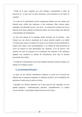 63
L’audit de la paye comporte une série d’étapes, correspondant à celles du
processus de la paie qu’il est donc nécessaire, avant d’entamer un tel audit, de
connaître.
Un audit de la rémunération devrait logiquement débuter par une analyse des
objectifs pour vérifier leur cohérence, et leur réalisation. Dans certains audits,
cependant, une démarche inverse a été suivie : un constat des évolutions des divers
éléments de la masse salariale a d’abord été réalisé, suivi d’une analyse des objectifs
et des politiques de rémunération.
En fait, tout dépend de la demande initiale formulée par la direction : dans
Certains cas, une «dérive» importante de la masse salariale conduit à en étudier
l’évolution pour mettre en évidence les causes ou les facteurs les plus significatifs et
aboutir entre autres à des recommandations, à un tableau de bord permettant de
suivre les facteurs les plus déterminants des variations, et de les prévoir. Cela
entraîne une série de questions sur la pertinence des objectifs et des politiques
adoptées non seulement en matière de rémunération, mais dans la fonction
personnelle toute entière.
Un audit de la rémunération recouvre de multiples domaines comme les salaires, les
charges, les avantages sociaux.
A – Le processus de la paye :
La paye est une fonction extrêmement complexe en raison de la diversité des
éléments qui la composent (regroupés en rubriques de paie) et de la multiplicité des
opérations à réaliser pour la mettre en France.
Cependant, les diverses opérations de la paye peuvent être regroupées en trois
grandes catégories : ordonnancement, paiement, comptabilisation. Le schéma
suivant présente les principales étapes du processus de la paye.
 