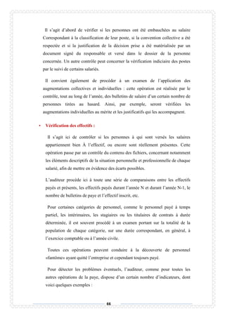 66
Il s’agit d’abord de vérifier si les personnes ont été embauchées au salaire
Correspondant à la classification de leur poste, si la convention collective a été
respectée et si la justification de la décision prise a été matérialisée par un
document signé du responsable et versé dans le dossier de la personne
concernée. Un autre contrôle peut concerner la vérification indiciaire des postes
par le suivi de certains salariés.
Il convient également de procéder à un examen de l’application des
augmentations collectives et individuelles : cette opération est réalisée par le
contrôle, tout au long de l’année, des bulletins de salaire d’un certain nombre de
personnes tirées au hasard. Ainsi, par exemple, seront vérifiées les
augmentations individuelles au mérite et les justificatifs qui les accompagnent.
• Vérification des effectifs :
Il s’agit ici de contrôler si les personnes à qui sont versés les salaires
appartiennent bien À l’effectif, ou encore sont réellement présentes. Cette
opération passe par un contrôle du contenu des fichiers, concernant notamment
les éléments descriptifs de la situation personnelle et professionnelle de chaque
salarié, afin de mettre en évidence des écarts possibles.
L’auditeur procède ici à toute une série de comparaisons entre les effectifs
payés et présents, les effectifs payés durant l’année N et durant l’année N-1, le
nombre de bulletins de paye et l’effectif inscrit, etc.
Pour certaines catégories de personnel, comme le personnel payé à temps
partiel, les intérimaires, les stagiaires ou les titulaires de contrats à durée
déterminée, il est souvent procédé à un examen portant sur la totalité de la
population de chaque catégorie, sur une durée correspondant, en général, à
l’exercice comptable ou à l’année civile.
Toutes ces opérations peuvent conduire à la découverte de personnel
«fantôme» ayant quitté l’entreprise et cependant toujours payé.
Pour détecter les problèmes éventuels, l’auditeur, comme pour toutes les
autres opérations de la paye, dispose d’un certain nombre d’indicateurs, dont
voici quelques exemples :
 