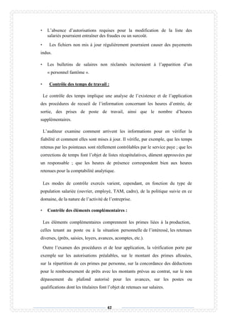 67
• L’absence d’autorisations requises pour la modification de la liste des
salariés pourraient entraîner des fraudes ou un surcoût.
• Les fichiers non mis à jour régulièrement pourraient causer des payements
indus.
• Les bulletins de salaires non réclamés inciteraient à l’apparition d’un
« personnel fantôme ».
• Contrôle des temps de travail :
Le contrôle des temps implique une analyse de l’existence et de l’application
des procédures de recueil de l’information concernant les heures d’entrée, de
sortie, des prises de poste de travail, ainsi que le nombre d’heures
supplémentaires.
L’auditeur examine comment arrivent les informations pour en vérifier la
fiabilité et comment elles sont mises à jour. Il vérifie, par exemple, que les temps
retenus par les pointeaux sont réellement contrôlables par le service paye ; que les
corrections de temps font l’objet de listes récapitulatives, dûment approuvées par
un responsable ; que les heures de présence correspondent bien aux heures
retenues pour la comptabilité analytique.
Les modes de contrôle exercés varient, cependant, en fonction du type de
population salariée (ouvrier, employé, TAM, cadre), de la politique suivie en ce
domaine, de la nature de l’activité de l’entreprise.
• Contrôle des éléments complémentaires :
Les éléments complémentaires comprennent les primes liées à la production,
celles tenant au poste ou à la situation personnelle de l’intéressé, les retenues
diverses, (prêts, saisies, loyers, avances, acomptes, etc.).
Outre l’examen des procédures et de leur application, la vérification porte par
exemple sur les autorisations préalables, sur le montant des primes allouées,
sur la répartition de ces primes par personne, sur la concordance des déductions
pour le remboursement de prêts avec les montants prévus au contrat, sur le non
dépassement du plafond autorisé pour les avances, sur les postes ou
qualifications dont les titulaires font l’objet de retenues sur salaires.
 