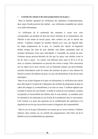 68
• Contrôle des calculs et des états préparatoires de la paye :
Dans la dernière opération de vérification des opérations d’ordonnancement,
deux types d’audits peuvent être réalisés : une vérification comptable des calculs
et un audit informatique.
La vérification de la conformité des montants à verser avec ceux
correspondant aux produits de base des divers éléments de la rémunération, des
effectifs et des temps de travail, passe, dans certains cas, par la reprise des
calculs : l’auditeur compare les résultats obtenus avec ceux qui figurent dans
les étapes préparatoires de la paie. Le contrôle des calculs est largement
facilité lorsque des états de paie détaillés sont édités, permettant ainsi de
remonter facilement d’une paie individuelle à l’ensemble du journal de paie.
Certaines erreurs peuvent découler du fait que les payes sont arrêtées avant la
fin du mois à payer : les calculs sont effectués alors entre le 20 et le 25 du
mois, et certaines informations ne peuvent être saisies à temps. Elles nécessitent
soit un report sur le mois suivant, soit un traitement manuel, qui peut Entraîner
certaines discordances entre les totaux des journaux de paie et ceux obtenus En
faisant la somme de bulletins de paye, ou ceux des déclarations et des divers états
statistiques.
Dans le cas le plus fréquent où la paie est informatisée, la vérification des calculs
peut aller jusqu’à l’examen de l’adéquation des résultats du programme de paie au
cahier des charges et, éventuellement, à sa mise en cause. L’auditeur apprécie par
exemple le sérieux du sous-traitant ; il étudie le contrat de sous-traitance, examine
la propriété et l’accessibilité des fichiers chez le sous-traitant ; et considère aussi
les alternatives de traitement en cas d’arrêt de la production chez le sous-traitant.
Cela l’amène à se poser des questions sur la confidentialité des opérations et la
régularité du service qui recouvrent en partie le diagnostic des responsabilités.
Dans le cas où la paye informatisée est assurée par un service interne, l’auditeur
réalisera, dans certains cas, un contrôle des programmeurs, afin d’être sûr de la
fiabilité et de la confidentialité des opérations.
 