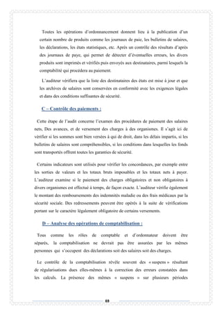 69
Toutes les opérations d’ordonnancement donnent lieu à la publication d’un
certain nombre de produits comme les journaux de paie, les bulletins de salaires,
les déclarations, les états statistiques, etc. Après un contrôle des résultats d’après
des journaux de paye, qui permet de détecter d’éventuelles erreurs, les divers
produits sont imprimés et vérifiés puis envoyés aux destinataires, parmi lesquels la
comptabilité qui procédera au paiement.
L’auditeur vérifiera que la liste des destinataires des états est mise à jour et que
les archives de salaires sont conservées en conformité avec les exigences légales
et dans des conditions suffisantes de sécurité.
C – Contrôle des paiements :
Cette étape de l’audit concerne l’examen des procédures de paiement des salaires
nets, Des avances, et de versement des charges à des organismes. Il s’agit ici de
vérifier si les sommes sont bien versées à qui de droit, dans les délais impartis, si les
bulletins de salaires sont compréhensibles, si les conditions dans lesquelles les fonds
sont transportés offrent toutes les garanties de sécurité.
Certains indicateurs sont utilisés pour vérifier les concordances, par exemple entre
les sorties de valeurs et les totaux bruts imposables et les totaux nets à payer.
L’auditeur examine si le paiement des charges obligatoires et non obligatoires à
divers organismes est effectué à temps, de façon exacte. L’auditeur vérifie également
le montant des remboursements des indemnités maladie ou des frais médicaux par la
sécurité sociale. Des redressements peuvent être opérés à la suite de vérifications
portant sur le caractère légalement obligatoire de certains versements.
D – Analyse des opérations de comptabilisation :
Tous comme les rôles de comptable et d’ordonnateur doivent être
séparés, la comptabilisation ne devrait pas être assurées par les mêmes
personnes qui s’occupent des déclarations soit des salaires soit des charges.
Le contrôle de la comptabilisation révèle souvent des « suspens » résultant
de régularisations dues elles-mêmes à la correction des erreurs constatées dans
les calculs. La présence des mêmes « suspens » sur plusieurs périodes
 