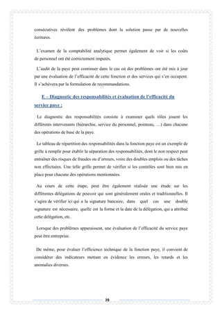 70
consécutives rèvèlent des problèmes dont la solution passe par de nouvelles
écritures.
L’examen de la comptabilité analytique permet également de voir si les coûts
de personnel ont été correctement imputés.
L’audit de la paye peut continuer dans le cas où des problèmes ont été mis à jour
par une évaluation de l’efficacité de cette fonction et des services qui s’en occupent.
Il s’achèvera par la formulation de recommandations.
E – Diagnostic des responsabilités et évaluation de l’efficacité du
service paye :
Le diagnostic des responsabilités consiste à examiner quels rôles jouent les
différents intervenants (hiérarchie, service du personnel, pointeau, …) dans chacune
des opérations de base de la paye.
Le tableau de répartition des responsabilités dans la fonction paye est un exemple de
grille à remplir pour établir la séparation des responsabilités, dont le non respect peut
entraîner des risques de fraudes ou d’erreurs, voire des doubles emplois ou des tâches
non effectuées. Une telle grille permet de vérifier si les contrôles sont bien mis en
place pour chacune des opérations mentionnées.
Au cours de cette étape, peut être également réalisée une étude sur les
différentes délégations de pouvoir qui sont généralement orales et traditionnelles. Il
s’agira de vérifier ici qui a la signature bancaire, dans quel cas une double
signature est nécessaire, quelle est la forme et la date de la délégation, qui a attribué
cette délégation, etc.
Lorsque des problèmes apparaissent, une évaluation de l’efficacité du service paye
peut être entreprise.
De même, pour évaluer l’efficience technique de la fonction paye, il convient de
considérer des indicateurs mettant en évidence les erreurs, les retards et les
anomalies diverses.
 