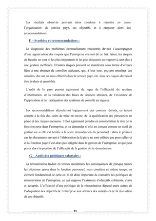 71
Les résultats observés peuvent alors conduire à remettre en cause
l’organisation du service paye, ses objectifs, et à proposer alors des
recommandations.
F – Synthèse et recommandations :
Le diagnostic des problèmes éventuellement rencontrés devrait s’accompagner
d’une appréciation des risques que l’entreprise encourt de ce fait. Ainsi, les risques
de fraudes ne sont ni les plus importants ni les plus fréquents par rapport à ceux dus à
une gestion inefficace. D’autres risques peuvent se manifester sous forme d’erreurs
liées à une absence de contrôles adéquats, qui, à leur tour, peuvent entraîner des
surcoûts, des sur ou sous effectifs dans le service paye, etc. tous ces risques devraient
être évalués et quantifiés.
L’audit de la paye permet également de juger de l’efficacité du système
d’information, de la validation des bases de données utilisées, de l’existence de
l’application et de l’adéquation des systèmes de contrôle en vigueur.
Les recommandations découleront logiquement des constats réalisés, en tenant
compte à la fois des coûts de mise en œuvre, de la qualification des personnels en
place et des risques encourus. Il faut également prendre en considération le rôle de la
fonction paye dans l’entreprise, et se demander si elle est conçue comme un outil de
gestion ou si elle est limitée à la seule rémunération du personnel : dans le premier
cas les documents servant à l’élaboration de la paye ne sont utilisés que pour celles-ci
et la fonction paye n’est alors pas intégrée dans la gestion de l’entreprise, ce qui peut
poser alors la question de l’efficacité de la gestion de la rémunération.
G – Audit des politiques salariales :
La rémunération traduit en termes monétaires les conséquences de presque toutes
les décisions prises dans la fonction personnel, mais constitue en même temps, un
élément fondamental de celle-ci. Il est donc important de connaître les politiques de
rémunération de l’entreprise, ce qui suppose l’existence d’objectifs cohérents, clairs
et acceptés. L’efficacité d’une politique de la rémunération dépend entre autres de
l’adéquation des objectifs de l’entreprise aux attentes des salariés et de la réalisation
de ces objectifs.
 