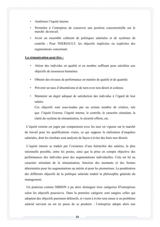 73
• Améliorer l’équité interne.
• Permettre à l’entreprise de conserver une position concurrentielle sur le
marché du travail.
• Avoir un ensemble cohérent de politiques salariales et de systèmes de
contrôle ; Pour THERIAULT, les objectifs implicites ou explicites des
organisations concernant.
La rémunération peut être :
• Attirer des individus en qualité et en nombre suffisant pour satisfaire aux
objectifs de ressources humaines.
• Obtenir des niveaux de performance en matière de qualité et de quantité.
• Prévenir un taux d’absentéisme et de turn-over non désiré et coûteux.
• Maintenir un degré adéquat de satisfaction des individus à l’égard de leur
salaire.
Ces objectifs sont sous-tendus par un certain nombre de critères, tels
que l’équité Externe, l’équité interne, le contrôle, le caractère stimulant, la
clarté du système de rémunération, la sécurité offerte, etc.
L’équité externe est jugée par comparaison avec les taux en vigueur sur le marché
du travail pour les qualifications visées, ce qui suppose la réalisation d’enquêtes
salariales, dont les résultats sont analysés de façon à éviter des biais non désirés.
L’équité interne se traduit par l’existence d’une hiérarchie des salaires, la plus
rationnelle possible, entre les postes, ainsi que la prise en compte objective des
performances des individus pour des augmentations individuelles. Cela est lié au
caractère stimulant de la rémunération, fonction des montants et des formes
déterminées pour les augmentations au mérite et pour les promotions. La pondération
des différents objectifs de la politique salariale traduit la philosophie générale du
management.
Un praticien comme SIBSON a pu alors distinguer trois catégories D’entreprises
selon les objectifs poursuivis. Dans la première catégorie sont rangées celles qui
adoptent des objectifs purement défensifs, et visent à éviter tout ennui si un problème
salarial survient ou est en passe de se produire : l’entreprise adopte alors une
 