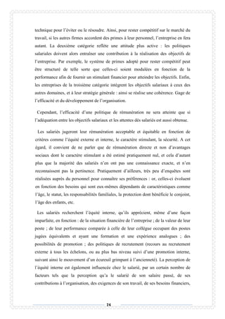 74
technique pour l’éviter ou le résoudre. Ainsi, pour rester compétitif sur le marché du
travail, si les autres firmes accordent des primes à leur personnel, l’entreprise en fera
autant. La deuxième catégorie reflète une attitude plus active : les politiques
salariales doivent alors entraîner une contribution à la réalisation des objectifs de
l’entreprise. Par exemple, le système de primes adopté pour rester compétitif peut
être structuré de telle sorte que celles-ci soient modulées en fonction de la
performance afin de fournir un stimulant financier pour atteindre les objectifs. Enfin,
les entreprises de la troisième catégorie intègrent les objectifs salariaux à ceux des
autres domaines, et à leur stratégie générale : ainsi se réalise une cohérence. Gage de
l’efficacité et du développement de l’organisation.
Cependant, l’efficacité d’une politique de rémunération ne sera atteinte que si
l’adéquation entre les objectifs salariaux et les attentes dés salariés est aussi obtenue.
Les salariés jugeront leur rémunération acceptable et équitable en fonction de
critères comme l’équité externe et interne, le caractère stimulant, la sécurité. A cet
égard, il convient de ne parler que de rémunération directe et non d’avantages
sociaux dont le caractère stimulant a été estimé pratiquement nul, et cela d’autant
plus que la majorité des salariés n’en ont pas une connaissance exacte, et n’en
reconnaissent pas la pertinence. Pratiquement d’ailleurs, très peu d’enquêtes sont
réalisées auprès du personnel pour connaître ses préférences : or, celles-ci évoluent
en fonction des besoins qui sont eux-mêmes dépendants de caractéristiques comme
l’âge, le statut, les responsabilités familiales, la protection dont bénéficie le conjoint,
l’âge des enfants, etc.
Les salariés recherchent l’équité interne, qu’ils apprécient, même d’une façon
imparfaite, en fonction : de la situation financière de l’entreprise ; de la valeur de leur
poste ; de leur performance comparée à celle de leur collègue occupant des postes
jugées équivalents et ayant une formation et une expérience analogues ; des
possibilités de promotion ; des politiques de recrutement (recours au recrutement
externe à tous les échelons, ou au plus bas niveau suivi d’une promotion interne,
suivant ainsi le mouvement d’un écureuil grimpant à l’ancienneté). La perception de
l’équité interne est également influencée chez le salarié, par un certain nombre de
facteurs tels que la perception qu’a le salarié de son salaire passé, de ses
contributions à l’organisation, des exigences de son travail, de ses besoins financiers,
 
