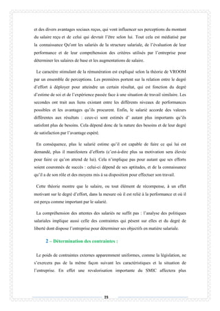 75
et des divers avantages sociaux reçus, qui vont influencer ses perceptions du montant
du salaire reçu et de celui qui devrait l’être selon lui. Tout cela est médiatisé par
la connaissance Qu’ont les salariés de la structure salariale, de l’évaluation de leur
performance et de leur compréhension des critères utilisés par l’entreprise pour
déterminer les salaires de base et les augmentations de salaire.
Le caractère stimulant de la rémunération est expliqué selon la théorie de VROOM
par un ensemble de perceptions. Les premières portent sur la relation entre le degré
d’effort à déployer pour atteindre un certain résultat, qui est fonction du degré
d’estime de soi et de l’expérience passée face à une situation de travail similaire. Les
secondes ont trait aux liens existant entre les différents niveaux de performances
possibles et les avantages qu’ils procurent. Enfin, le salarié accorde des valeurs
différentes aux résultats : ceux-ci sont estimés d’ autant plus importants qu’ils
satisfont plus de besoins. Cela dépend donc de la nature des besoins et de leur degré
de satisfaction par l’avantage espéré.
En conséquence, plus le salarié estime qu’il est capable de faire ce qui lui est
demandé, plus il manifestera d’efforts (c’est-à-dire plus sa motivation sera élevée
pour faire ce qu’on attend de lui). Cela n’implique pas pour autant que ses efforts
soient couronnés de succès : celui-ci dépend de ses aptitudes, et de la connaissance
qu’il a de son rôle et des moyens mis à sa disposition pour effectuer son travail.
Cette théorie montre que le salaire, ou tout élément de récompense, à un effet
motivant sur le degré d’effort, dans la mesure où il est relié à la performance et où il
est perçu comme important par le salarié.
La compréhension des attentes des salariés ne suffit pas : l’analyse des politiques
salariales implique aussi celle des contraintes qui pèsent sur elles et du degré de
liberté dont dispose l’entreprise pour déterminer ses objectifs en matière salariale.
2 – Détermination des contraintes :
Le poids de contraintes externes apparemment uniformes, comme la législation, ne
s’exercera pas de la même façon suivant les caractéristiques et la situation de
l’entreprise. En effet une revalorisation importante du SMIC affectera plus
 
