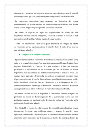 76
directement à court terme une entreprise ayant une proportion importante de smicard
dans son personnel que celle comptant un pourcentage élevé d’ouvriers qualifiés.
La conjoncture économique peut provoquer un diminution des heures
supplémentaires qui pourra entraîner des revendications sur le taux de base du fait
que les salariés ne peuvent pas augmenter leur revenu autrement .
De même, la capacité de payer ses augmentations de salaire est très
inégalement répartie selon les entreprises, l’auditeur examinera à ce sujet la part
des salaires dans le chiffre d’affaires ou dans la valeur ajoutée.
Toutes ces observations seront utiles pour déterminer les marges de liberté
de l’entreprise et les recommandations éventuelles faites à partir d’une analyse
des politiques salariales.
3 – Diagnostic et recommandations :
Système de rémunération comprenant de nombreuses différenciations fondées sur le
statut et le niveau hiérarchique n’est sans doute pas compatible avec le désir d’une
structure décentralisée. A l’inverse, il y aura cohérence si dans une structure
participative et décentralisée ne se constatent pas des différences de statuts
importantes, mais au contraire une part relativement élevée de primes ou bonis. Des
salaires élevés accordés à l’embauche ne sont pas apparemment cohérents (sous
réserve de tensions sur le marché du travail) avec des objectifs de promotion rapide,
ni avec la volonté affichée de favoriser l’innovation et le développement. En effet,
cette situation entraîne un blocage de promotion, l’absence de possibilité d’accorder
des augmentations au mérite suffisantes, et éventuellement des sureffectifs.
De même, l’accent mis sur la progression à l’ancienneté contredit l’objectif de
promotion au mérite et d’encouragement de la performance. Enfin, des non
cohérences peuvent se manifester entre la stratégie globale de l’entreprise et la
politique de rémunération adoptée.
Une fois établi le constat des cohérences (et des non cohérences), l’auditeur pourra
diagnostiquer les causes des problèmes observés : absence de contrôle ; non-
application de Procédures ; absence de prise en considération des contraintes internes
et externes ; méconnaissance par la direction des attentes des salariés ; absence de
 