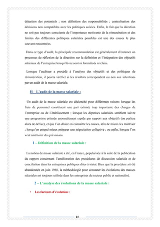 77
détection des potentiels ; non définition des responsabilités ; centralisation des
décisions non compatibles avec les politiques suivies. Enfin, le fait que la direction
ne soit pas toujours consciente de l’importance motivante de la rémunération et des
limites des différentes politiques salariales possibles est une des causes le plus
souvent rencontrées.
Dans ce type d’audit, la principale recommandation est généralement d’entamer un
processus de réflexion de la direction sur la définition et l’intégration des objectifs
salariaux de l’entreprise lorsqu’ils ne sont ni formalisés ni clairs.
Lorsque l’auditeur a procédé à l’analyse des objectifs et des politiques de
rémunération, il pourra vérifier si les résultats correspondent ou non aux intentions
par un audit de la masse salariale.
H – L’audit de la masse salariale :
Un audit de la masse salariale est déclenché pour différentes raisons lorsque les
frais de personnel constituent une part estimée trop importante des charges de
l’entreprise ou de l’établissement ; lorsque les dépenses salariales semblent suivre
une progression estimée anormalement rapide par rapport aux objectifs (on parlera
alors de dérive), et que l’on désire en connaître les causes, afin de mieux les maîtriser
; lorsqu’on entend mieux préparer une négociation collective ; ou enfin, lorsque l’on
veut améliorer des prévisions.
1 – Définition de la masse salariale :
La notion de masse salariale a été, en France, popularisée à la suite de la publication
du rapport concernant l’amélioration des procédures de discussion salariale et de
conciliation dans les entreprises publiques dites à statut. Bien que la procédure ait été
abandonnée en juin 1968, la méthodologie pour constater les évolutions des masses
salariales est toujours utilisée dans les entreprises du secteur public et nationalisé.
2 – L’analyse des évolutions de la masse salariale :
• Les facteurs d’évolution :
 