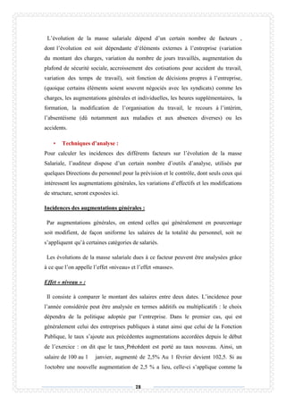 78
L’évolution de la masse salariale dépend d’un certain nombre de facteurs ,
dont l’évolution est soit dépendante d’éléments externes à l’entreprise (variation
du montant des charges, variation du nombre de jours travaillés, augmentation du
plafond de sécurité sociale, accroissement des cotisations pour accident du travail,
variation des temps de travail), soit fonction de décisions propres à l’entreprise,
(quoique certains éléments soient souvent négociés avec les syndicats) comme les
charges, les augmentations générales et individuelles, les heures supplémentaires, la
formation, la modification de l’organisation du travail, le recours à l’intérim,
l’absentéisme (dû notamment aux maladies et aux absences diverses) ou les
accidents.
• Techniques d’analyse :
Pour calculer les incidences des différents facteurs sur l’évolution de la masse
Salariale, l’auditeur dispose d’un certain nombre d’outils d’analyse, utilisés par
quelques Directions du personnel pour la prévision et le contrôle, dont seuls ceux qui
intéressent les augmentations générales, les variations d’effectifs et les modifications
de structure, seront exposées ici.
Incidences des augmentations générales :
Par augmentations générales, on entend celles qui généralement en pourcentage
soit modifient, de façon uniforme les salaires de la totalité du personnel, soit ne
s’appliquent qu’à certaines catégories de salariés.
Les évolutions de la masse salariale dues à ce facteur peuvent être analysées grâce
à ce que l’on appelle l’effet «niveau» et l’effet «masse».
Effet « niveau » :
Il consiste à comparer le montant des salaires entre deux dates. L’incidence pour
l’année considérée peut être analysée en termes additifs ou multiplicatifs : le choix
dépendra de la politique adoptée par l’entreprise. Dans le premier cas, qui est
généralement celui des entreprises publiques à statut ainsi que celui de la Fonction
Publique, le taux s’ajoute aux précédentes augmentations accordées depuis le début
de l’exercice : on dit que le taux Précédent est porté au taux nouveau. Ainsi, un
salaire de 100 au 1 janvier, augmenté de 2,5% Au 1 février devient 102,5. Si au
1octobre une nouvelle augmentation de 2,5 % a lieu, celle-ci s’applique comme la
 