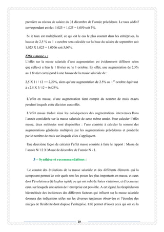 79
première au niveau de salaire du 31 décembre de l’année précédente. Le taux additif
correspondant est de : 1,025 + 1,025 = 1,050 soit 5%.
Si le taux est multiplicatif, ce qui est le cas le plus courant dans les entreprises, la
hausse de 2,5 % au 1 » octobre sera calculée sur la base du salaire de septembre soit
1,025 X 1,025 = 1,0506 soit 5,06%.
Effet « masse » :
L’effet sur la masse salariale d’une augmentation est évidemment différent selon
que celle-ci a lieu le 1 février ou le 1 octobre. En effet, une augmentation de 2,5%
au 1 février correspond à une hausse de la masse salariale de :
2,5 X 11 / 12 == 2,29%, alors qu’une augmentation de 2.5% au 1er
octobre équivaut
à : 2.5 X 3/ 12 = 0,625%.
L’effet en masse, d’une augmentation tient compte du nombre de mois exacts
pendant lesquels cette décision aura effet.
L’effet masse traduit ainsi les conséquences des augmentations intervenues Dans
l’année considérée sur la masse salariale de cette même année. Pour calculer l’effet
masse, deux méthodes sont disponibles : l’une consiste à calculer la somme des
augmentations générales multipliée par les augmentations précédentes et pondérée
par le nombre de mois sur lesquels elles s’appliquent.
Une deuxième façon de calculer l’effet masse consiste à faire le rapport : Masse de
l’année N/ 12 X Masse de décembre de l’année N - 1.
3 – Synthèse et recommandations :
Le constat des évolutions de la masse salariale et des différents éléments qui la
composent permet de voir quels sont les postes les plus importants en masse, et ceux
dont l’évolution a été la plus rapide ou qui ont subi de fortes variations, et d’examiner
ceux sur lesquels une action de l’entreprise est possible. A cet égard, la récapitulation
hiérarchisée des incidences des différents facteurs qui influent sur la masse salariale
donnera des indications utiles sur les diverses tendances observées et l’étendue des
marges de flexibilité dont dispose l’entreprise. Elle permet d’isoler ceux qui ont eu la
 