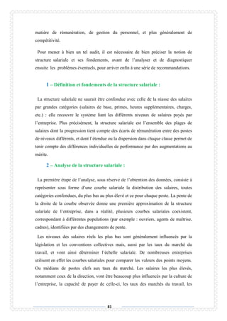 81
matière de rémunération, de gestion du personnel, et plus généralement de
compétitivité.
Pour mener à bien un tel audit, il est nécessaire de bien préciser la notion de
structure salariale et ses fondements, avant de l’analyser et de diagnostiquer
ensuite les problèmes éventuels, pour arriver enfin à une série de recommandations.
1 – Définition et fondements de la structure salariale :
La structure salariale ne saurait être confondue avec celle de la niasse des salaires
par grandes catégories (salaires de base, primes, heures supplémentaires, charges,
etc.) : elle recouvre le système liant les différents niveaux de salaires payés par
l’entreprise. Plus précisément, la structure salariale est l’ensemble des plages de
salaires dont la progression tient compte des écarts de rémunération entre des postes
de niveaux différents, et dont l’étendue ou la dispersion dans chaque classe permet de
tenir compte des différences individuelles de performance par des augmentations au
mérite.
2 – Analyse de la structure salariale :
La première étape de l’analyse, sous réserve de l’obtention des données, consiste à
représenter sous forme d’une courbe salariale la distribution des salaires, toutes
catégories confondues, du plus bas au plus élevé et ce pour chaque poste. La pente de
la droite de la courbe observée donne une première approximation de la structure
salariale de l’entreprise, dans a réalité, plusieurs courbes salariales coexistent,
correspondant à différentes populations (par exemple : ouvriers, agents de maîtrise,
cadres), identifiées par des changements de pente.
Les niveaux des salaires réels les plus bas sont généralement influencés par la
législation et les conventions collectives mais, aussi par les taux du marché du
travail, et vont ainsi déterminer l’échelle salariale. De nombreuses entreprises
utilisent en effet les courbes salariales pour comparer les valeurs des points moyens.
Ou médians de postes clefs aux taux du marché. Les salaires les plus élevés,
notamment ceux de la direction, vont être beaucoup plus influencés par la culture de
l’entreprise, la capacité de payer de celle-ci, les taux des marchés du travail, les
 