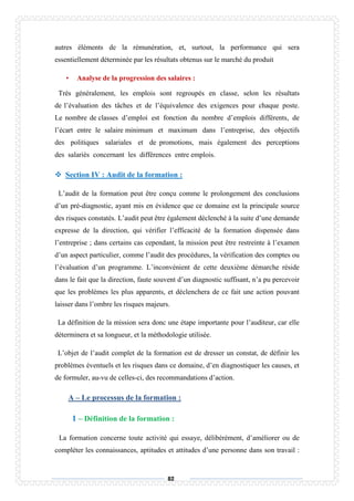 82
autres éléments de la rémunération, et, surtout, la performance qui sera
essentiellement déterminée par les résultats obtenus sur le marché du produit
• Analyse de la progression des salaires :
Très généralement, les emplois sont regroupés en classe, selon les résultats
de l’évaluation des tâches et de l’équivalence des exigences pour chaque poste.
Le nombre de classes d’emploi est fonction du nombre d’emplois différents, de
l’écart entre le salaire minimum et maximum dans l’entreprise, des objectifs
des politiques salariales et de promotions, mais également des perceptions
des salariés concernant les différences entre emplois.
 Section IV : Audit de la formation :
L’audit de la formation peut être conçu comme le prolongement des conclusions
d’un pré-diagnostic, ayant mis en évidence que ce domaine est la principale source
des risques constatés. L’audit peut être également déclenché à la suite d’une demande
expresse de la direction, qui vérifier l’efficacité de la formation dispensée dans
l’entreprise ; dans certains cas cependant, la mission peut être restreinte à l’examen
d’un aspect particulier, comme l’audit des procédures, la vérification des comptes ou
l’évaluation d’un programme. L’inconvénient de cette deuxième démarche réside
dans le fait que la direction, faute souvent d’un diagnostic suffisant, n’a pu percevoir
que les problèmes les plus apparents, et déclenchera de ce fait une action pouvant
laisser dans l’ombre les risques majeurs.
La définition de la mission sera donc une étape importante pour l’auditeur, car elle
déterminera et sa longueur, et la méthodologie utilisée.
L’objet de l’audit complet de la formation est de dresser un constat, de définir les
problèmes éventuels et les risques dans ce domaine, d’en diagnostiquer les causes, et
de formuler, au-vu de celles-ci, des recommandations d’action.
A – Le processus de la formation :
1 – Définition de la formation :
La formation concerne toute activité qui essaye, délibérément, d’améliorer ou de
compléter les connaissances, aptitudes et attitudes d’une personne dans son travail :
 