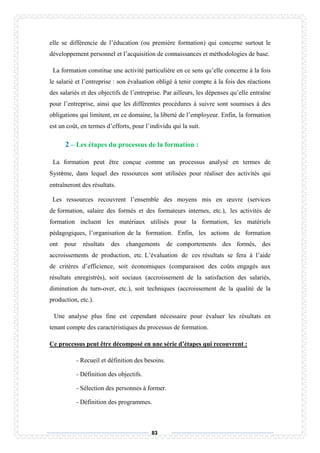 83
elle se différencie de l’éducation (ou première formation) qui concerne surtout le
développement personnel et l’acquisition de connaissances et méthodologies de base.
La formation constitue une activité particulière en ce sens qu’elle concerne à la fois
le salarié et l’entreprise : son évaluation obligé à tenir compte à la fois des réactions
des salariés et des objectifs de l’entreprise. Par ailleurs, les dépenses qu’elle entraîne
pour l’entreprise, ainsi que les différentes procédures à suivre sont soumises à des
obligations qui limitent, en ce domaine, la liberté de l’employeur. Enfin, la formation
est un coût, en termes d’efforts, pour l’individu qui la suit.
2 – Les étapes du processus de la formation :
La formation peut être conçue comme un processus analysé en termes de
Système, dans lequel des ressources sont utilisées pour réaliser des activités qui
entraîneront des résultats.
Les ressources recouvrent l’ensemble des moyens mis en œuvre (services
de formation, salaire des formés et des formateurs internes, etc.), les activités de
formation incluent les matériaux utilisés pour la formation, les matériels
pédagogiques, l’organisation de la formation. Enfin, les actions de formation
ont pour résultats des changements de comportements des formés, des
accroissements de production, etc. L’évaluation de ces résultats se fera à l’aide
de critères d’efficience, soit économiques (comparaison des coûts engagés aux
résultats enregistrés), soit sociaux (accroissement de la satisfaction des salariés,
diminution du turn-over, etc.), soit techniques (accroissement de la qualité de la
production, etc.).
Une analyse plus fine est cependant nécessaire pour évaluer les résultats en
tenant compte des caractéristiques du processus de formation.
Ce processus peut être décomposé en une série d’étapes qui recouvrent :
- Recueil et définition des besoins.
- Définition des objectifs.
- Sélection des personnes à former.
- Définition des programmes.
 