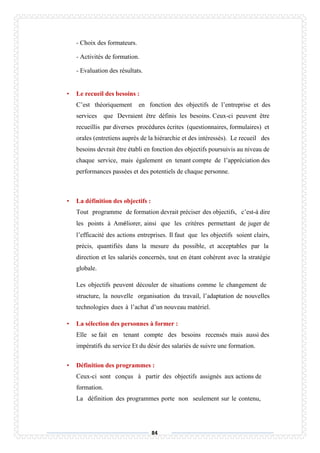 84
- Choix des formateurs.
- Activités de formation.
- Evaluation des résultats.
• Le recueil des besoins :
C’est théoriquement en fonction des objectifs de l’entreprise et des
services que Devraient être définis les besoins. Ceux-ci peuvent être
recueillis par diverses procédures écrites (questionnaires, formulaires) et
orales (entretiens auprès de la hiérarchie et des intéressés). Le recueil des
besoins devrait être établi en fonction des objectifs poursuivis au niveau de
chaque service, mais également en tenant compte de l’appréciation des
performances passées et des potentiels de chaque personne.
• La définition des objectifs :
Tout programme de formation devrait préciser des objectifs, c’est-à dire
les points à Améliorer, ainsi que les critères permettant de juger de
l’efficacité des actions entreprises. Il faut que les objectifs soient clairs,
précis, quantifiés dans la mesure du possible, et acceptables par la
direction et les salariés concernés, tout en étant cohérent avec la stratégie
globale.
Les objectifs peuvent découler de situations comme le changement de
structure, la nouvelle organisation du travail, l’adaptation de nouvelles
technologies dues à l’achat d’un nouveau matériel.
• La sélection des personnes à former :
Elle se fait en tenant compte des besoins recensés mais aussi des
impératifs du service Et du désir des salariés de suivre une formation.
• Définition des programmes :
Ceux-ci sont conçus à partir des objectifs assignés aux actions de
formation.
La définition des programmes porte non seulement sur le contenu,
 