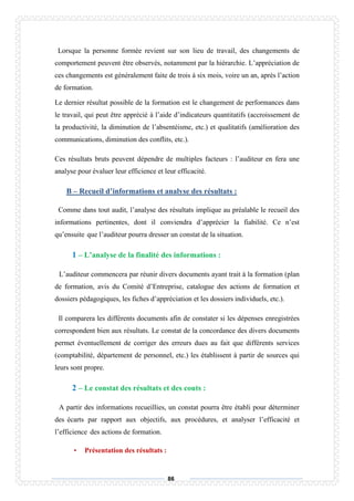 86
Lorsque la personne formée revient sur son lieu de travail, des changements de
comportement peuvent être observés, notamment par la hiérarchie. L’appréciation de
ces changements est généralement faite de trois à six mois, voire un an, après l’action
de formation.
Le dernier résultat possible de la formation est le changement de performances dans
le travail, qui peut être apprécié à l’aide d’indicateurs quantitatifs (accroissement de
la productivité, la diminution de l’absentéisme, etc.) et qualitatifs (amélioration des
communications, diminution des conflits, etc.).
Ces résultats bruts peuvent dépendre de multiples facteurs : l’auditeur en fera une
analyse pour évaluer leur efficience et leur efficacité.
B – Recueil d’informations et analyse des résultats :
Comme dans tout audit, l’analyse des résultats implique au préalable le recueil des
informations pertinentes, dont il conviendra d’apprécier la fiabilité. Ce n’est
qu’ensuite que l’auditeur pourra dresser un constat de la situation.
1 – L’analyse de la finalité des informations :
L’auditeur commencera par réunir divers documents ayant trait à la formation (plan
de formation, avis du Comité d’Entreprise, catalogue des actions de formation et
dossiers pédagogiques, les fiches d’appréciation et les dossiers individuels, etc.).
Il comparera les différents documents afin de constater si les dépenses enregistrées
correspondent bien aux résultats. Le constat de la concordance des divers documents
permet éventuellement de corriger des erreurs dues au fait que différents services
(comptabilité, département de personnel, etc.) les établissent à partir de sources qui
leurs sont propre.
2 – Le constat des résultats et des couts :
A partir des informations recueillies, un constat pourra être établi pour déterminer
des écarts par rapport aux objectifs, aux procédures, et analyser l’efficacité et
l’efficience des actions de formation.
• Présentation des résultats :
 